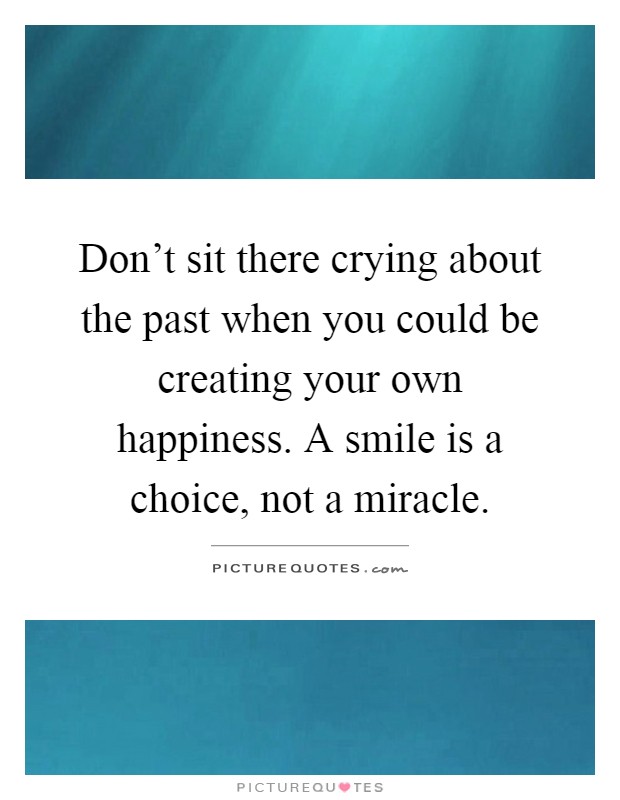 Don't sit there crying about the past when you could be creating your own happiness. A smile is a choice, not a miracle Picture Quote #1