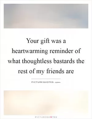 Your gift was a heartwarming reminder of what thoughtless bastards the rest of my friends are Picture Quote #1
