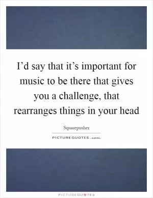 I’d say that it’s important for music to be there that gives you a challenge, that rearranges things in your head Picture Quote #1