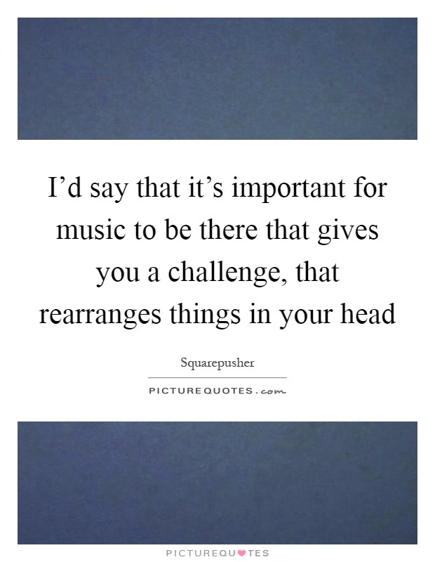 I'd say that it's important for music to be there that gives you a challenge, that rearranges things in your head Picture Quote #1