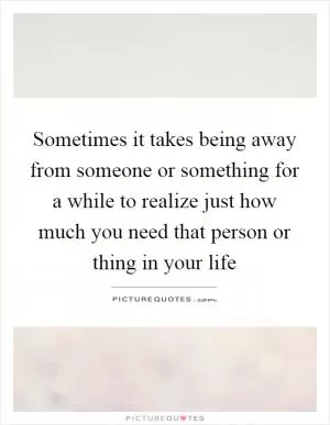 Sometimes it takes being away from someone or something for a while to realize just how much you need that person or thing in your life Picture Quote #1
