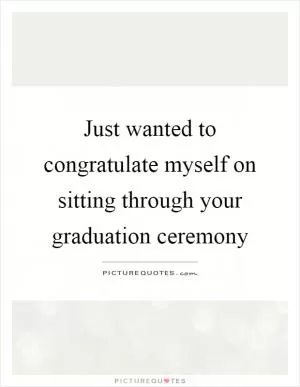 Just wanted to congratulate myself on sitting through your graduation ceremony Picture Quote #1
