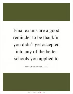 Final exams are a good reminder to be thankful you didn’t get accepted into any of the better schools you applied to Picture Quote #1