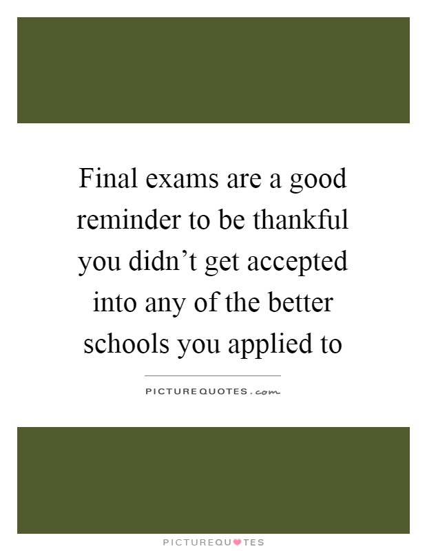Final exams are a good reminder to be thankful you didn't get accepted into any of the better schools you applied to Picture Quote #1