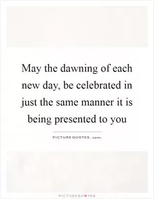 May the dawning of each new day, be celebrated in just the same manner it is being presented to you Picture Quote #1