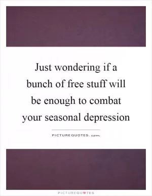 Just wondering if a bunch of free stuff will be enough to combat your seasonal depression Picture Quote #1