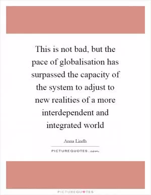 This is not bad, but the pace of globalisation has surpassed the capacity of the system to adjust to new realities of a more interdependent and integrated world Picture Quote #1