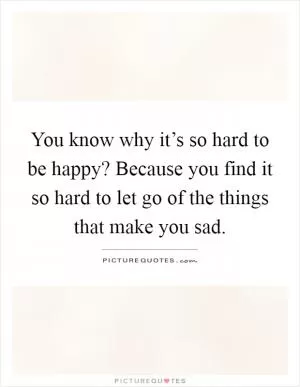 You know why it’s so hard to be happy? Because you find it so hard to let go of the things that make you sad Picture Quote #1