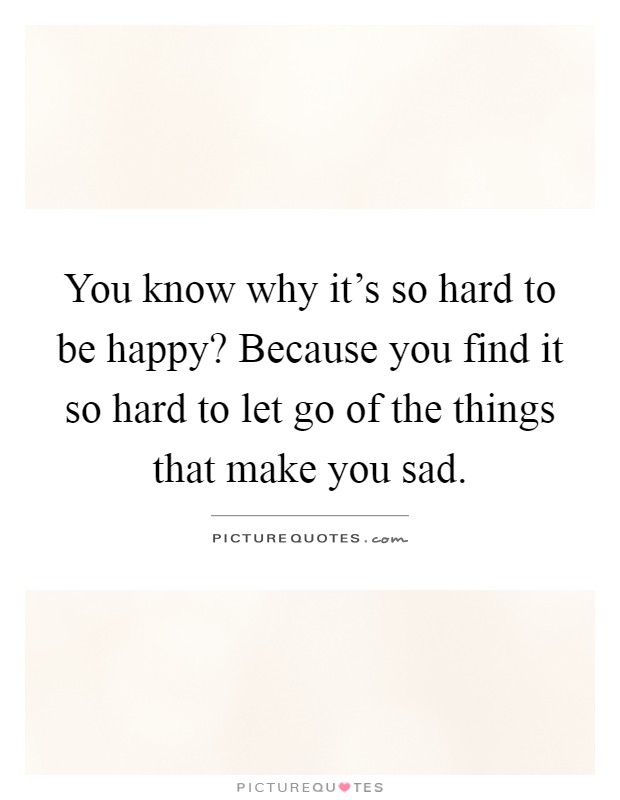 You know why it's so hard to be happy? Because you find it so hard to let go of the things that make you sad Picture Quote #1