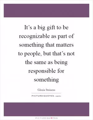 It’s a big gift to be recognizable as part of something that matters to people, but that’s not the same as being responsible for something Picture Quote #1