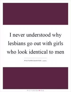 I never understood why lesbians go out with girls who look identical to men Picture Quote #1