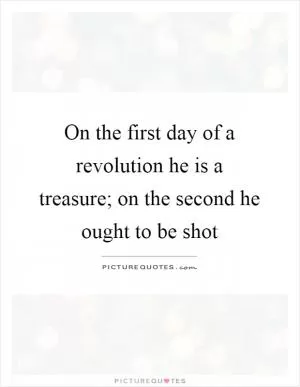 On the first day of a revolution he is a treasure; on the second he ought to be shot Picture Quote #1