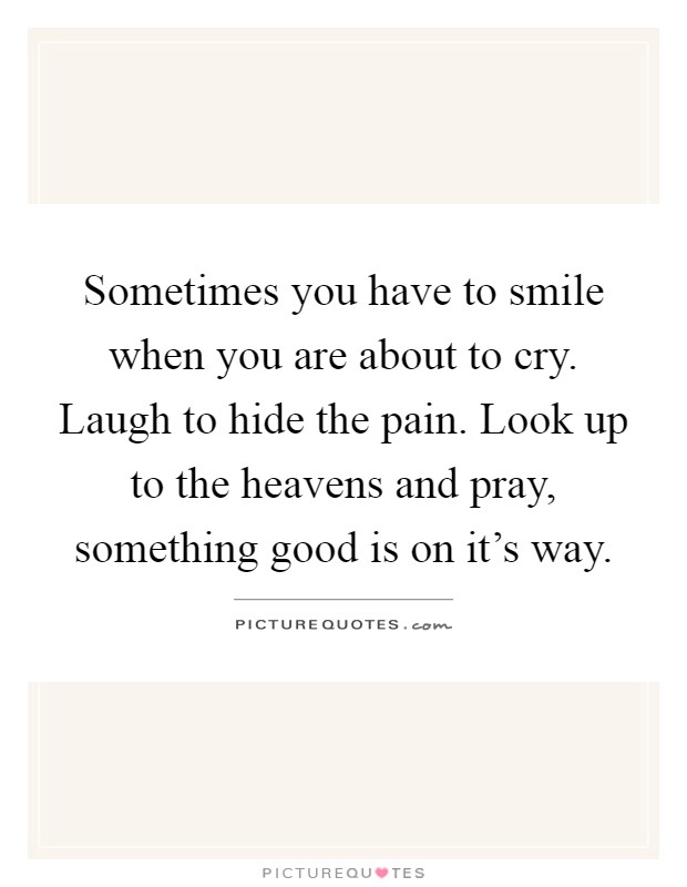 Sometimes you have to smile when you are about to cry. Laugh to hide the pain. Look up to the heavens and pray, something good is on it's way Picture Quote #1