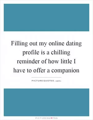 Filling out my online dating profile is a chilling reminder of how little I have to offer a companion Picture Quote #1