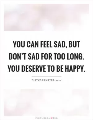 You can feel sad, but don’t sad for too long. You deserve to be happy Picture Quote #1