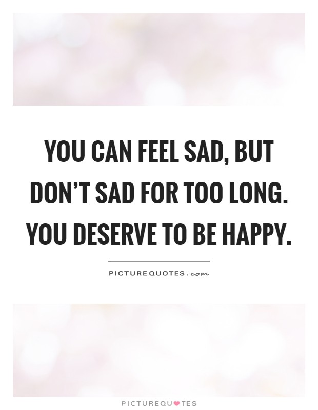 You can feel sad, but don't sad for too long. You deserve to be ...