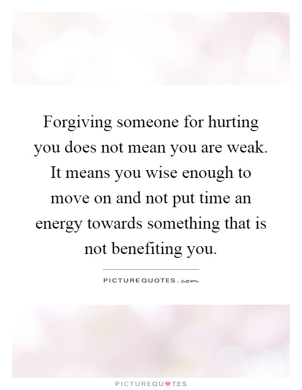 Forgiving someone for hurting you does not mean you are weak. It means you wise enough to move on and not put time an energy towards something that is not benefiting you Picture Quote #1