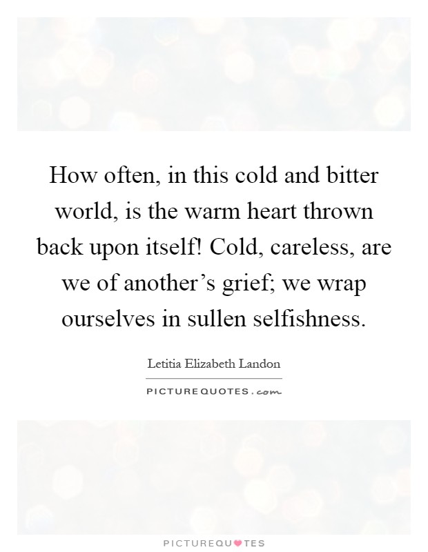 How often, in this cold and bitter world, is the warm heart thrown back upon itself! Cold, careless, are we of another's grief; we wrap ourselves in sullen selfishness Picture Quote #1