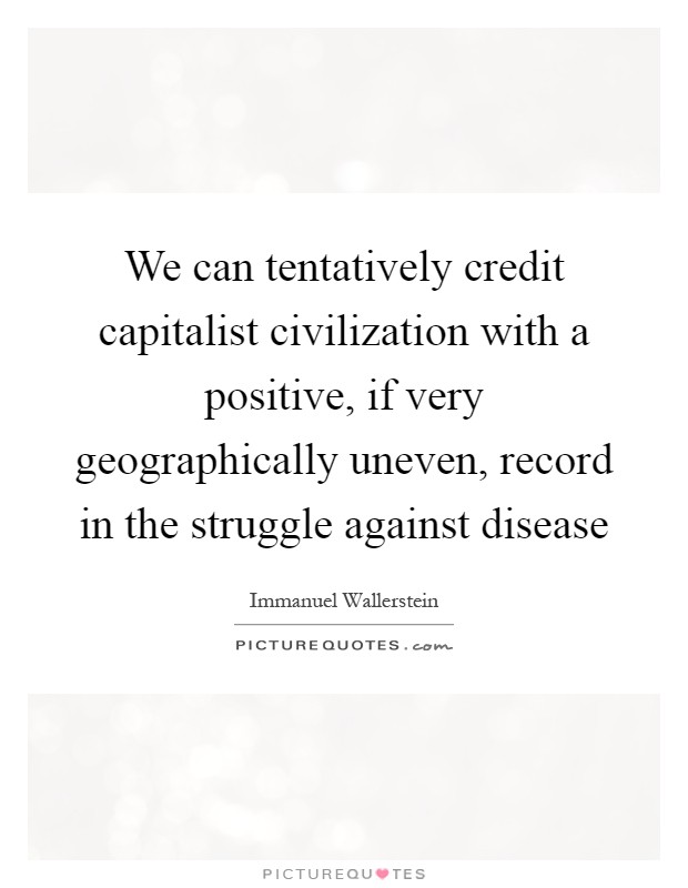 We can tentatively credit capitalist civilization with a positive, if very geographically uneven, record in the struggle against disease Picture Quote #1