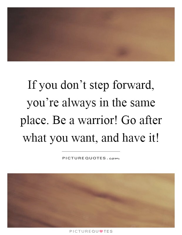 If you don't step forward, you're always in the same place. Be a warrior! Go after what you want, and have it! Picture Quote #1