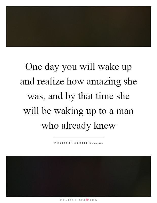 One day you will wake up and realize how amazing she was, and by that time she will be waking up to a man who already knew Picture Quote #1