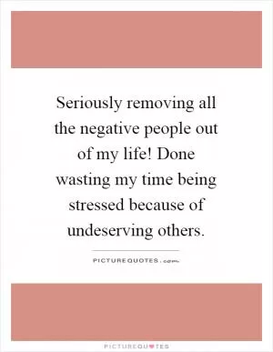 Seriously removing all the negative people out of my life! Done wasting my time being stressed because of undeserving others Picture Quote #1