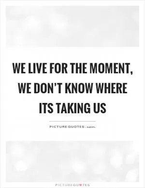 We live for the moment, we don’t know where its taking us Picture Quote #1
