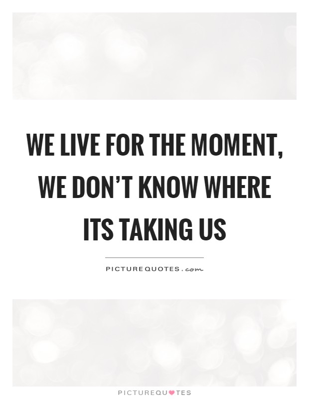 We live for the moment, we don't know where its taking us Picture Quote #1