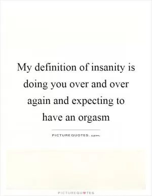 My definition of insanity is doing you over and over again and expecting to have an orgasm Picture Quote #1