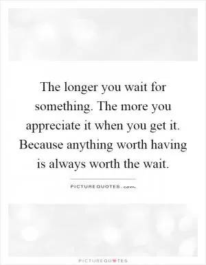 The longer you wait for something. The more you appreciate it when you get it. Because anything worth having is always worth the wait Picture Quote #1