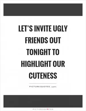 Let’s invite ugly friends out tonight to highlight our cuteness Picture Quote #1