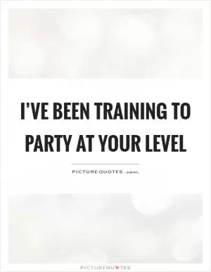 I’ve been training to party at your level Picture Quote #1