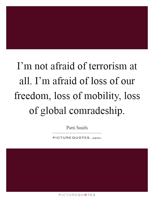 I'm not afraid of terrorism at all. I'm afraid of loss of our freedom, loss of mobility, loss of global comradeship Picture Quote #1