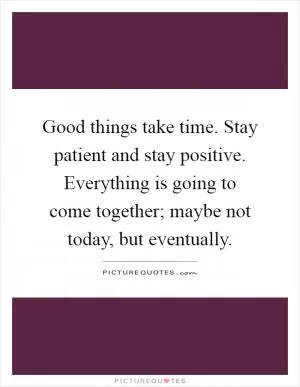Good things take time. Stay patient and stay positive. Everything is going to come together; maybe not today, but eventually Picture Quote #1