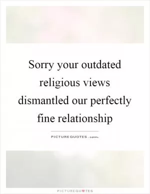 Sorry your outdated religious views dismantled our perfectly fine relationship Picture Quote #1