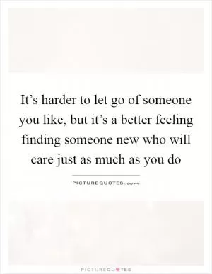 It’s harder to let go of someone you like, but it’s a better feeling finding someone new who will care just as much as you do Picture Quote #1