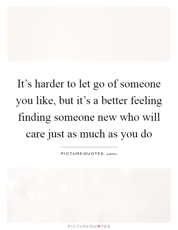 It's harder to let go of someone you like, but it's a better feeling finding someone new who will care just as much as you do Picture Quote #1