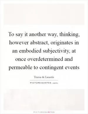 To say it another way, thinking, however abstract, originates in an embodied subjectivity, at once overdetermined and permeable to contingent events Picture Quote #1