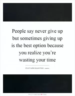 People say never give up but sometimes giving up is the best option because you realize you’re wasting your time Picture Quote #1