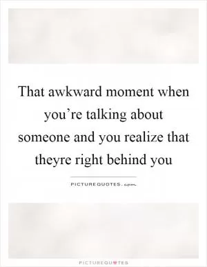 That awkward moment when you’re talking about someone and you realize that theyre right behind you Picture Quote #1
