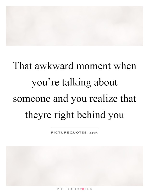That awkward moment when you're talking about someone and you realize that theyre right behind you Picture Quote #1