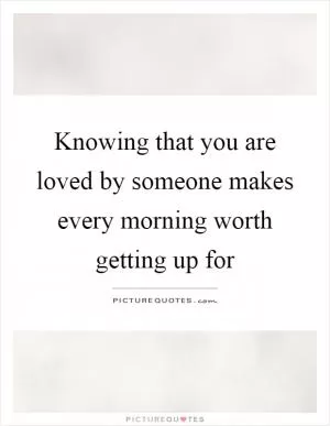 Knowing that you are loved by someone makes every morning worth getting up for Picture Quote #1