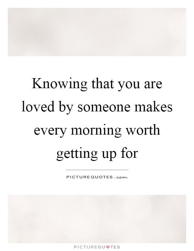 Knowing that you are loved by someone makes every morning worth getting up for Picture Quote #1