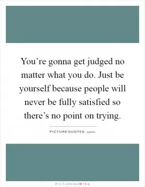 You’re gonna get judged no matter what you do. Just be yourself because people will never be fully satisfied so there’s no point on trying Picture Quote #1