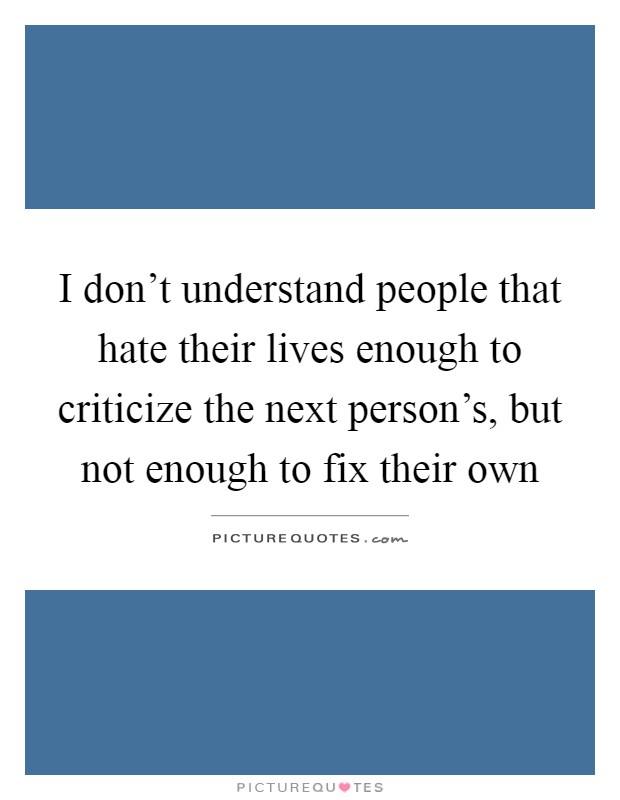 I don't understand people that hate their lives enough to criticize the next person's, but not enough to fix their own Picture Quote #1