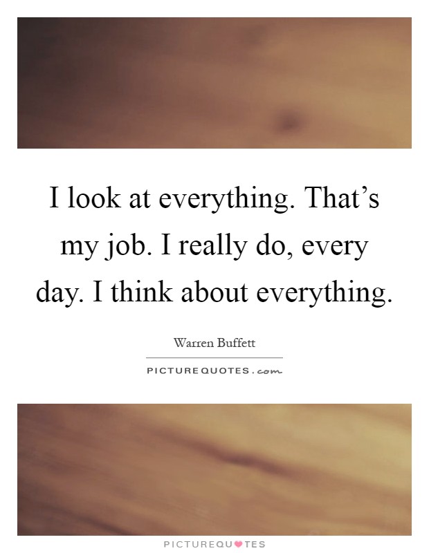 I look at everything. That's my job. I really do, every day. I think about everything Picture Quote #1