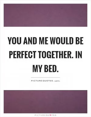 You and me would be perfect together. In my bed Picture Quote #1