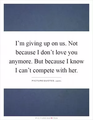 I’m giving up on us. Not because I don’t love you anymore. But because I know I can’t compete with her Picture Quote #1
