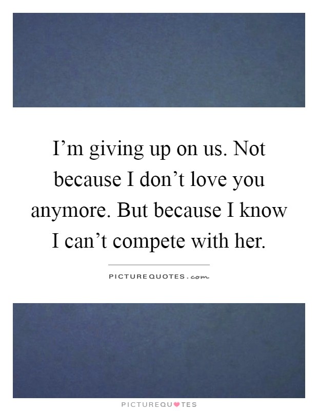 I'm giving up on us. Not because I don't love you anymore. But because I know I can't compete with her Picture Quote #1