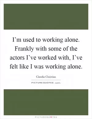 I’m used to working alone. Frankly with some of the actors I’ve worked with, I’ve felt like I was working alone Picture Quote #1